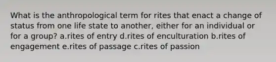 What is the anthropological term for rites that enact a change of status from one life state to another, either for an individual or for a group? a.rites of entry d.rites of enculturation b.rites of engagement e.rites of passage c.rites of passion