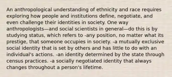 An anthropological understanding of ethnicity and race requires exploring how people and institutions define, negotiate, and even challenge their identities in society. One way anthropologists—and social scientists in general—do this is by studying status, which refers to -any position, no matter what its prestige, that someone occupies in society. -a mutually exclusive social identity that is set by others and has little to do with an individual's actions. -an identity determined by the state through census practices. -a socially negotiated identity that always changes throughout a person's lifetime.