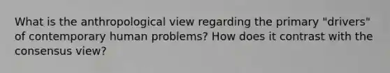 What is the anthropological view regarding the primary "drivers" of contemporary human problems? How does it contrast with the consensus view?