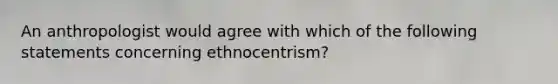 An anthropologist would agree with which of the following statements concerning ethnocentrism?