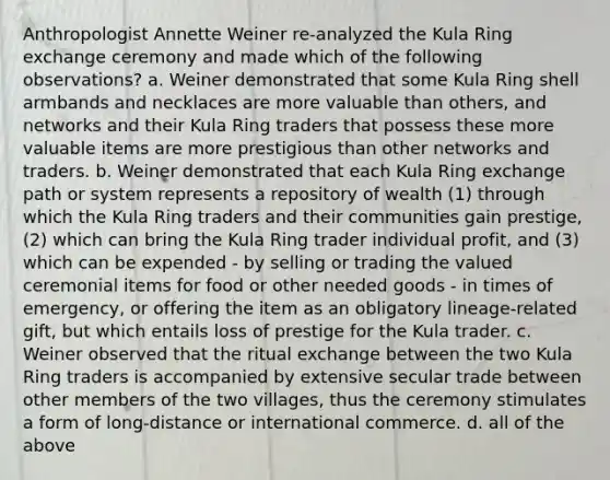 Anthropologist Annette Weiner re-analyzed the Kula Ring exchange ceremony and made which of the following observations? a. Weiner demonstrated that some Kula Ring shell armbands and necklaces are more valuable than others, and networks and their Kula Ring traders that possess these more valuable items are more prestigious than other networks and traders. b. Weiner demonstrated that each Kula Ring exchange path or system represents a repository of wealth (1) through which the Kula Ring traders and their communities gain prestige, (2) which can bring the Kula Ring trader individual profit, and (3) which can be expended - by selling or trading the valued ceremonial items for food or other needed goods - in times of emergency, or offering the item as an obligatory lineage-related gift, but which entails loss of prestige for the Kula trader. c. Weiner observed that the ritual exchange between the two Kula Ring traders is accompanied by extensive secular trade between other members of the two villages, thus the ceremony stimulates a form of long-distance or international commerce. d. all of the above