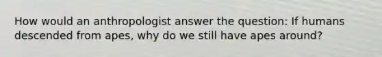 How would an anthropologist answer the question: If humans descended from apes, why do we still have apes around?