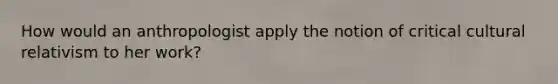 How would an anthropologist apply the notion of critical cultural relativism to her work?