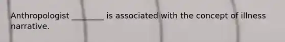 Anthropologist ________ is associated with the concept of illness narrative.