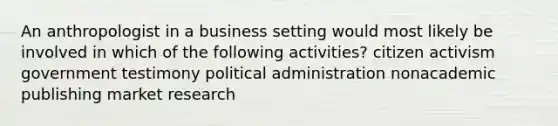 An anthropologist in a business setting would most likely be involved in which of the following activities? citizen activism government testimony political administration nonacademic publishing market research