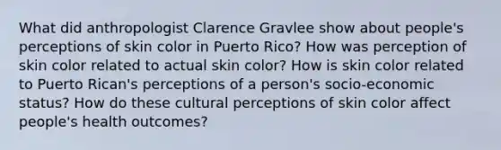 What did anthropologist Clarence Gravlee show about people's perceptions of skin color in Puerto Rico? How was perception of skin color related to actual skin color? How is skin color related to Puerto Rican's perceptions of a person's socio-economic status? How do these cultural perceptions of skin color affect people's health outcomes?