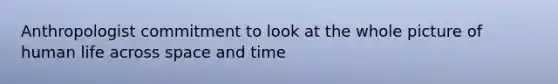 Anthropologist commitment to look at the whole picture of human life across space and time