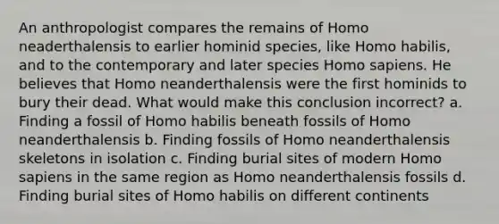 An anthropologist compares the remains of Homo neaderthalensis to earlier hominid species, like Homo habilis, and to the contemporary and later species Homo sapiens. He believes that Homo neanderthalensis were the first hominids to bury their dead. What would make this conclusion incorrect? a. Finding a fossil of Homo habilis beneath fossils of Homo neanderthalensis b. Finding fossils of Homo neanderthalensis skeletons in isolation c. Finding burial sites of modern Homo sapiens in the same region as Homo neanderthalensis fossils d. Finding burial sites of Homo habilis on different continents