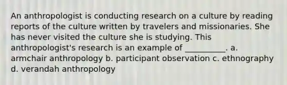 An anthropologist is conducting research on a culture by reading reports of the culture written by travelers and missionaries. She has never visited the culture she is studying. This anthropologist's research is an example of __________. a. armchair anthropology b. participant observation c. ethnography d. verandah anthropology