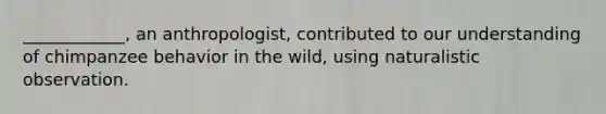 ____________, an anthropologist, contributed to our understanding of chimpanzee behavior in the wild, using naturalistic observation.