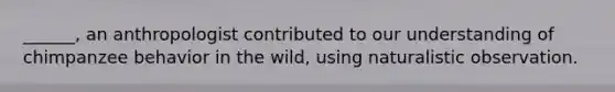 ______, an anthropologist contributed to our understanding of chimpanzee behavior in the wild, using naturalistic observation.