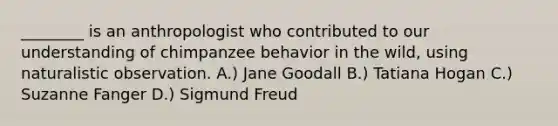 ________ is an anthropologist who contributed to our understanding of chimpanzee behavior in the wild, using naturalistic observation. A.) Jane Goodall B.) Tatiana Hogan C.) Suzanne Fanger D.) Sigmund Freud