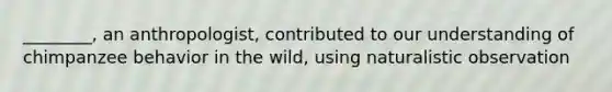 ________, an anthropologist, contributed to our understanding of chimpanzee behavior in the wild, using naturalistic observation
