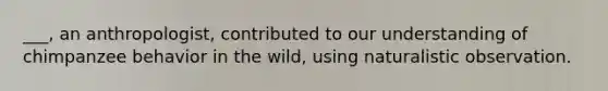 ___, an anthropologist, contributed to our understanding of chimpanzee behavior in the wild, using naturalistic observation.