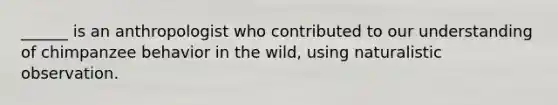 ______ is an anthropologist who contributed to our understanding of chimpanzee behavior in the wild, using naturalistic observation.