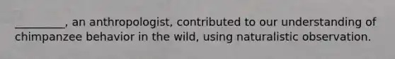 _________, an anthropologist, contributed to our understanding of chimpanzee behavior in the wild, using naturalistic observation.