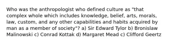 Who was the anthropologist who defined culture as "that complex whole which includes knowledge, belief, arts, morals, law, custom, and any other capabilities and habits acquired by man as a member of society"? a) Sir Edward Tylor b) Bronislaw Malinowski c) Conrad Kottak d) Margaret Mead c) Clifford Geertz