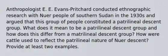 Anthropologist E. E. Evans-Pritchard conducted ethnographic research with Nuer people of southern Sudan in the 1930s and argued that this group of people constituted a patrilineal descent group. What does it mean to be a patrilineal descent group and how does this differ from a matrilineal descent group? How were cattle used to reflect the patrilineal nature of Nuer descent? Provide at least two examples.