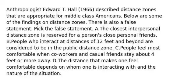 Anthropologist Edward T. Hall (1966) described distance zones that are appropriate for middle class Americans. Below are some of the findings on distance zones. There is also a false statement. Pick the false statement. A.The closest interpersonal distance zone is reserved for a person's close personal friends. B.People who interact at distances of 12 feet and beyond are considered to be in the public distance zone. C.People feel most comfortable when co-workers and casual friends stay about 4 feet or more away. D.The distance that makes one feel comfortable depends on whom one is interacting with and the nature of the situation.