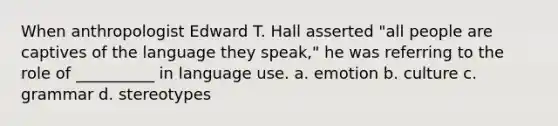 When anthropologist Edward T. Hall asserted "all people are captives of the language they speak," he was referring to the role of __________ in language use. a. emotion b. culture c. grammar d. stereotypes