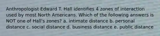 Anthropologist Edward T. Hall identifies 4 zones of interaction used by most North Americans. Which of the following answers is NOT one of Hall's zones? a. intimate distance b. personal distance c. social distance d. business distance e. public distance