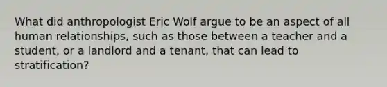 What did anthropologist Eric Wolf argue to be an aspect of all human relationships, such as those between a teacher and a student, or a landlord and a tenant, that can lead to stratification?