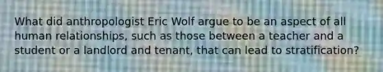 What did anthropologist Eric Wolf argue to be an aspect of all human relationships, such as those between a teacher and a student or a landlord and tenant, that can lead to stratification?