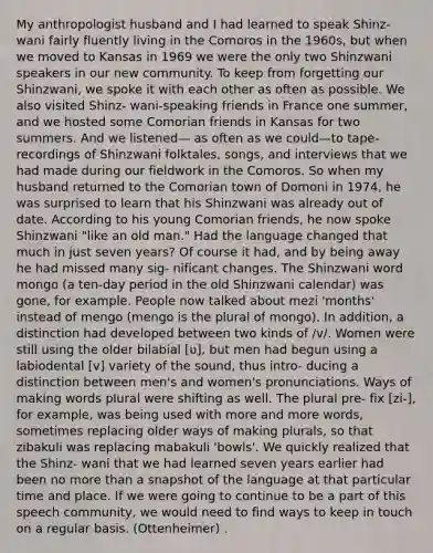 My anthropologist husband and I had learned to speak Shinz- wani fairly fluently living in the Comoros in the 1960s, but when we moved to Kansas in 1969 we were the only two Shinzwani speakers in our new community. To keep from forgetting our Shinzwani, we spoke it with each other as often as possible. We also visited Shinz- wani-speaking friends in France one summer, and we hosted some Comorian friends in Kansas for two summers. And we listened— as often as we could—to tape-recordings of Shinzwani folktales, songs, and interviews that we had made during our fieldwork in the Comoros. So when my husband returned to the Comorian town of Domoni in 1974, he was surprised to learn that his Shinzwani was already out of date. According to his young Comorian friends, he now spoke Shinzwani "like an old man." Had the language changed that much in just seven years? Of course it had, and by being away he had missed many sig- nificant changes. The Shinzwani word mongo (a ten-day period in the old Shinzwani calendar) was gone, for example. People now talked about mezi 'months' instead of mengo (mengo is the plural of mongo). In addition, a distinction had developed between two kinds of /v/. Women were still using the older bilabial [ʋ], but men had begun using a labiodental [v] variety of the sound, thus intro- ducing a distinction between men's and women's pronunciations. Ways of making words plural were shifting as well. The plural pre- fix [zi-], for example, was being used with more and more words, sometimes replacing older ways of making plurals, so that zibakuli was replacing mabakuli 'bowls'. We quickly realized that the Shinz- wani that we had learned seven years earlier had been no more than a snapshot of the language at that particular time and place. If we were going to continue to be a part of this speech community, we would need to find ways to keep in touch on a regular basis. (Ottenheimer) .