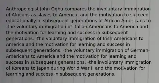 Anthropologist John Ogbu compares the involuntary immigration of Africans as slaves to America, and the motivation to succeed educationally in subsequent generations of African Americans to -the voluntary immigration of Italian-Americans to America and the motivation for learning and success in subsequent generations. -the voluntary immigration of Irish-Americans to America and the motivation for learning and success in subsequent generations. -the voluntary immigration of German-Americans to America and the motivation for learning and success in subsequent generations. -the involuntary immigration of Koreans to Japan during World War II and the motivation for learning and success in subsequent generations.