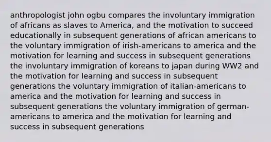 anthropologist john ogbu compares the involuntary immigration of africans as slaves to America, and the motivation to succeed educationally in subsequent generations of african americans to the voluntary immigration of irish-americans to america and the motivation for learning and success in subsequent generations the involuntary immigration of koreans to japan during WW2 and the motivation for learning and success in subsequent generations the voluntary immigration of italian-americans to america and the motivation for learning and success in subsequent generations the voluntary immigration of german-americans to america and the motivation for learning and success in subsequent generations