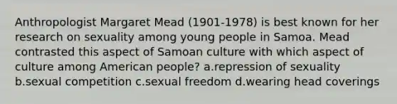 Anthropologist Margaret Mead (1901-1978) is best known for her research on sexuality among young people in Samoa. Mead contrasted this aspect of Samoan culture with which aspect of culture among American people? a.repression of sexuality b.sexual competition c.sexual freedom d.wearing head coverings