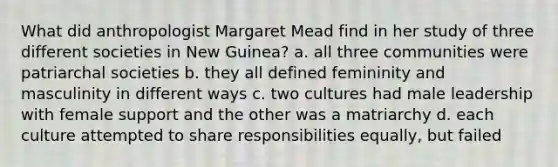 What did anthropologist Margaret Mead find in her study of three different societies in New Guinea? a. all three communities were patriarchal societies b. they all defined femininity and masculinity in different ways c. two cultures had male leadership with female support and the other was a matriarchy d. each culture attempted to share responsibilities equally, but failed