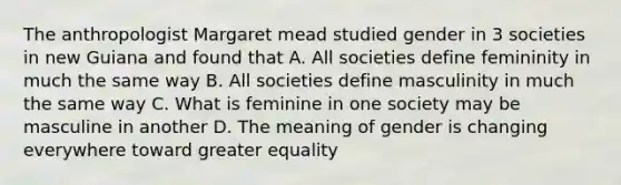 The anthropologist Margaret mead studied gender in 3 societies in new Guiana and found that A. All societies define femininity in much the same way B. All societies define masculinity in much the same way C. What is feminine in one society may be masculine in another D. The meaning of gender is changing everywhere toward greater equality