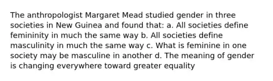 The anthropologist Margaret Mead studied gender in three societies in New Guinea and found that: a. All societies define femininity in much the same way b. All societies define masculinity in much the same way c. What is feminine in one society may be masculine in another d. The meaning of gender is changing everywhere toward greater equality