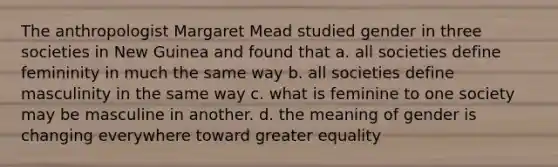 The anthropologist Margaret Mead studied gender in three societies in New Guinea and found that a. all societies define femininity in much the same way b. all societies define masculinity in the same way c. what is feminine to one society may be masculine in another. d. the meaning of gender is changing everywhere toward greater equality