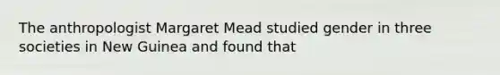 The anthropologist Margaret Mead studied gender in three societies in New Guinea and found that