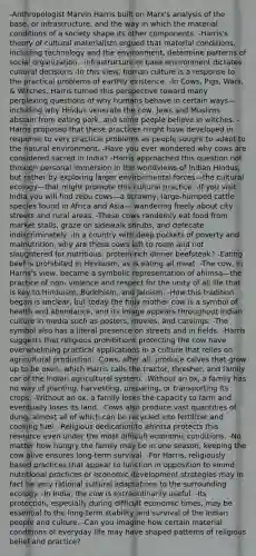 -Anthropologist Marvin Harris built on Marx's analysis of the base, or infrastructure, and the way in which the material conditions of a society shape its other components. -Harris's theory of cultural materialism argued that material conditions, including technology and the environment, determine patterns of social organization. -infrastructure or base environment dictates cultural decisions -In this view, human culture is a response to the practical problems of earthly existence. -In Cows, Pigs, Wars, & Witches, Harris turned this perspective toward many perplexing questions of why humans behave in certain ways—including why Hindus venerate the cow, Jews and Muslims abstain from eating pork, and some people believe in witches. -Harris proposed that these practices might have developed in response to very practical problems as people sought to adapt to the natural environment. -Have you ever wondered why cows are considered sacred in India? -Harris approached this question not through personal immersion in the worldviews of Indian Hindus, but rather by exploring larger environmental forces—the cultural ecology—that might promote this cultural practice. -If you visit India you will find zebu cows—a scrawny, large-humped cattle species found in Africa and Asia— wandering freely about city streets and rural areas. -These cows randomly eat food from market stalls, graze on sidewalk shrubs, and defecate indiscriminately. -In a country with deep pockets of poverty and malnutrition, why are these cows left to roam and not slaughtered for nutritious, protein-rich dinner beefsteak? -Eating beef is prohibited in Hinduism, as is eating all meat. -The cow, in Harris's view, became a symbolic representation of ahimsa—the practice of non- violence and respect for the unity of all life that is key to Hinduism, Buddhism, and Jainism. -How this tradition began is unclear, but today the holy mother cow is a symbol of health and abundance, and its image appears throughout Indian culture in media such as posters, movies, and carvings. -The symbol also has a literal presence on streets and in fields. -Harris suggests that religious prohibitions protecting the cow have overwhelming practical applications in a culture that relies on agricultural production. -Cows, after all, produce calves that grow up to be oxen, which Harris calls the tractor, thresher, and family car of the Indian agricultural system. -Without an ox, a family has no way of planting, harvesting, preparing, or transporting its crops. -Without an ox, a family loses the capacity to farm and eventually loses its land. -Cows also produce vast quantities of dung, almost all of which can be recycled into fertilizer and cooking fuel. -Religious dedication to ahimsa protects this resource even under the most difficult economic conditions. -No matter how hungry the family may be in one season, keeping the cow alive ensures long-term survival. -For Harris, religiously based practices that appear to function in opposition to sound nutritional practices or economic development strategies may in fact be very rational cultural adaptations to the surrounding ecology. -In India, the cow is extraordinarily useful. -Its protection, especially during difficult economic times, may be essential to the long-term stability and survival of the Indian people and culture. -Can you imagine how certain material conditions of everyday life may have shaped patterns of religious belief and practice?