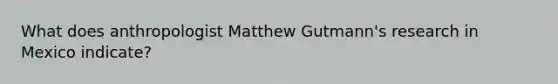 What does anthropologist Matthew Gutmann's research in Mexico indicate?