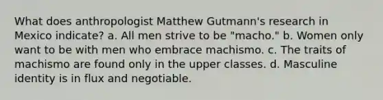 What does anthropologist Matthew Gutmann's research in Mexico indicate? a. All men strive to be "macho." b. Women only want to be with men who embrace machismo. c. The traits of machismo are found only in the upper classes. d. Masculine identity is in flux and negotiable.