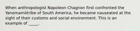 When anthropologist Napoleon Chagnon first confronted the Yanomamӧtribe of South America, he became nauseated at the sight of their customs and social environment. This is an example of _____.