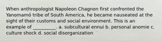 When anthropologist Napoleon Chagnon first confronted the Yanomamӧ tribe of South America, he became nauseated at the sight of their customs and social environment. This is an example of __________. a. subcultural ennui b. personal anomie c. culture shock d. social disorganization