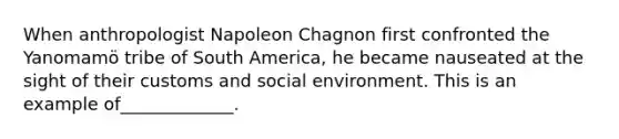 When anthropologist Napoleon Chagnon first confronted the Yanomamö tribe of South America, he became nauseated at the sight of their customs and social environment. This is an example of_____________.