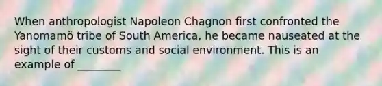 When anthropologist Napoleon Chagnon first confronted the Yanomamӧ tribe of South America, he became nauseated at the sight of their customs and social environment. This is an example of ________