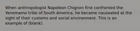 When anthropologist Napoleon Chignon first confronted the Yanomamo tribe of South America, he became nauseated at the sight of their customs and social environment. This is an example of (blank).