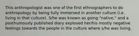 This anthropologist was one of the first ethnographers to do anthropology by being fully immersed in another culture (i.e. living in that culture). S/he was known as going "native," and a posthumously published diary explosed her/his mostly negative feelings towards the people in the culture where s/he was living.