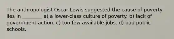 The anthropologist Oscar Lewis suggested the cause of poverty lies in ________ a) a lower-class culture of poverty. b) lack of government action. c) too few available jobs. d) bad public schools.