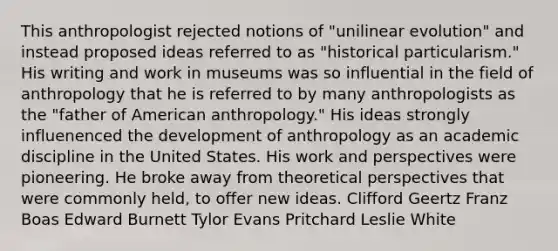 This anthropologist rejected notions of "unilinear evolution" and instead proposed ideas referred to as "historical particularism." His writing and work in museums was so influential in the field of anthropology that he is referred to by many anthropologists as the "father of American anthropology." His ideas strongly influenenced the development of anthropology as an academic discipline in the United States. His work and perspectives were pioneering. He broke away from theoretical perspectives that were commonly held, to offer new ideas. Clifford Geertz Franz Boas Edward Burnett Tylor Evans Pritchard Leslie White