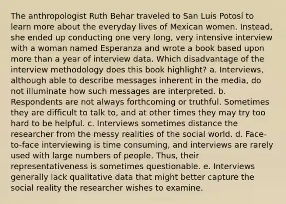 The anthropologist Ruth Behar traveled to San Luis Potosí to learn more about the everyday lives of Mexican women. Instead, she ended up conducting one very long, very intensive interview with a woman named Esperanza and wrote a book based upon more than a year of interview data. Which disadvantage of the interview methodology does this book highlight? a. Interviews, although able to describe messages inherent in the media, do not illuminate how such messages are interpreted. b. Respondents are not always forthcoming or truthful. Sometimes they are difficult to talk to, and at other times they may try too hard to be helpful. c. Interviews sometimes distance the researcher from the messy realities of the social world. d. Face-to-face interviewing is time consuming, and interviews are rarely used with large numbers of people. Thus, their representativeness is sometimes questionable. e. Interviews generally lack qualitative data that might better capture the social reality the researcher wishes to examine.