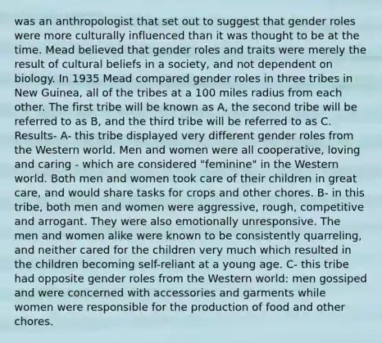 was an anthropologist that set out to suggest that gender roles were more culturally influenced than it was thought to be at the time. Mead believed that gender roles and traits were merely the result of cultural beliefs in a society, and not dependent on biology. In 1935 Mead compared gender roles in three tribes in New Guinea, all of the tribes at a 100 miles radius from each other. The first tribe will be known as A, the second tribe will be referred to as B, and the third tribe will be referred to as C. Results- A- this tribe displayed very different gender roles from the Western world. Men and women were all cooperative, loving and caring - which are considered "feminine" in the Western world. Both men and women took care of their children in great care, and would share tasks for crops and other chores. B- in this tribe, both men and women were aggressive, rough, competitive and arrogant. They were also emotionally unresponsive. The men and women alike were known to be consistently quarreling, and neither cared for the children very much which resulted in the children becoming self-reliant at a young age. C- this tribe had opposite gender roles from the Western world: men gossiped and were concerned with accessories and garments while women were responsible for the production of food and other chores.