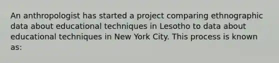 An anthropologist has started a project comparing ethnographic data about educational techniques in Lesotho to data about educational techniques in New York City. This process is known as: